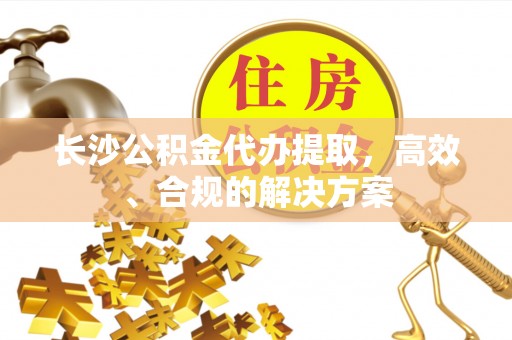 含山长沙公积金代办提取，高效、合规的解决方案