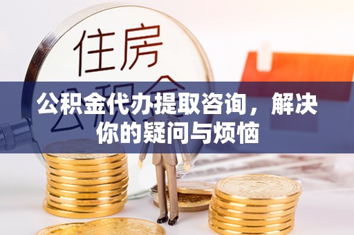 含山公积金代办提取咨询，解决你的疑问与烦恼