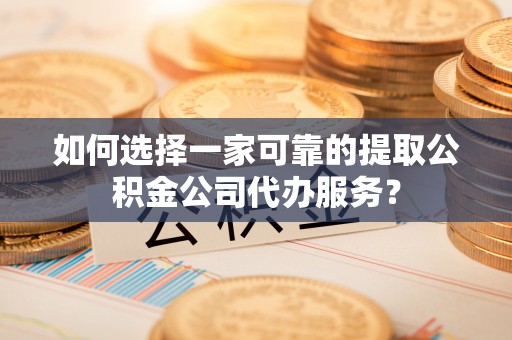 含山如何选择一家可靠的提取公积金公司代办服务？