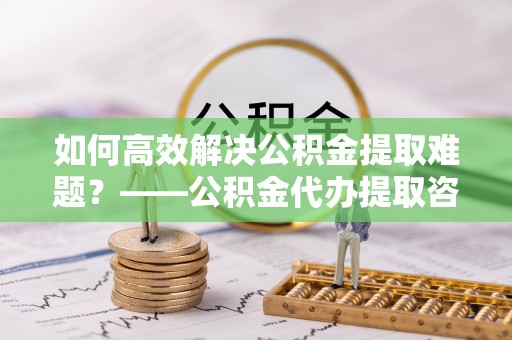 含山如何高效解决公积金提取难题？——公积金代办提取咨询服务指南