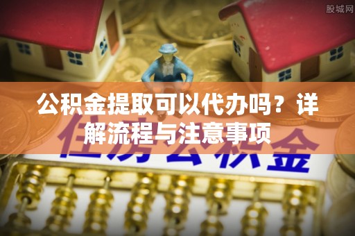 含山公积金提取可以代办吗？详解流程与注意事项