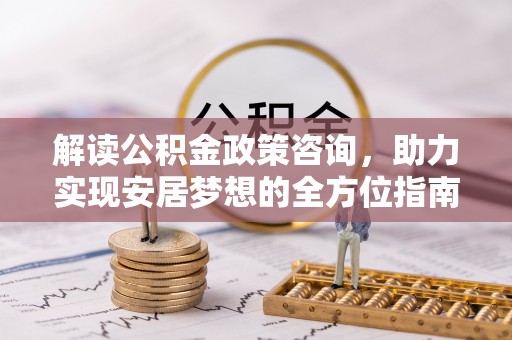 含山解读公积金政策咨询，助力实现安居梦想的全方位指南