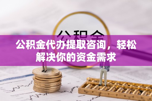 含山公积金代办提取咨询，轻松解决你的资金需求