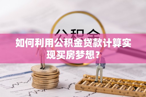 含山如何利用公积金贷款计算实现买房梦想？