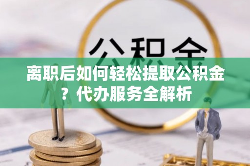 含山离职后如何轻松提取公积金？代办服务全解析