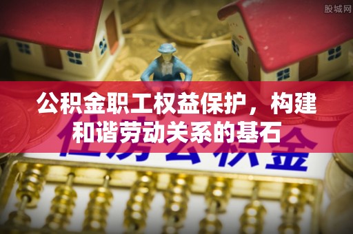 含山公积金职工权益保护，构建和谐劳动关系的基石