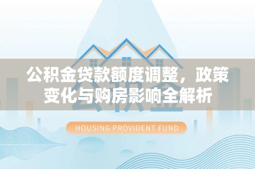 含山公积金贷款额度调整，政策变化与购房影响全解析