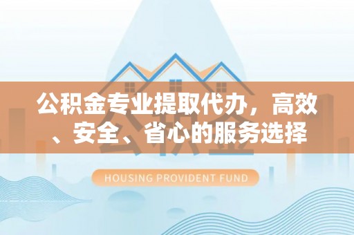 含山公积金专业提取代办，高效、安全、省心的服务选择