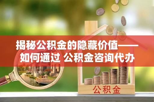 含山揭秘公积金的隐藏价值——如何通过 公积金咨询代办提取 优化财富管理