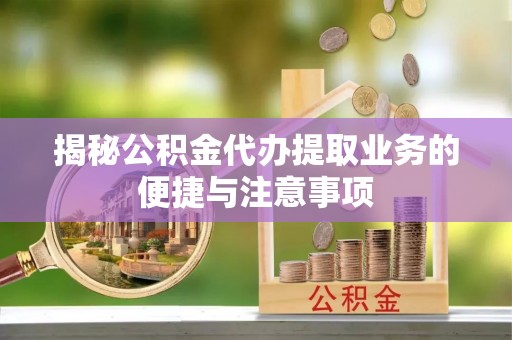 含山揭秘公积金代办提取业务的便捷与注意事项