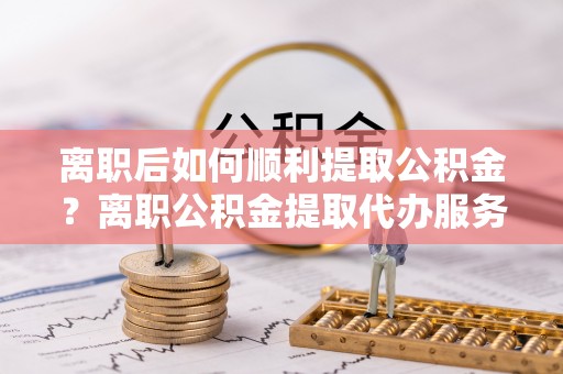 含山离职后如何顺利提取公积金？离职公积金提取代办服务帮你搞定！
