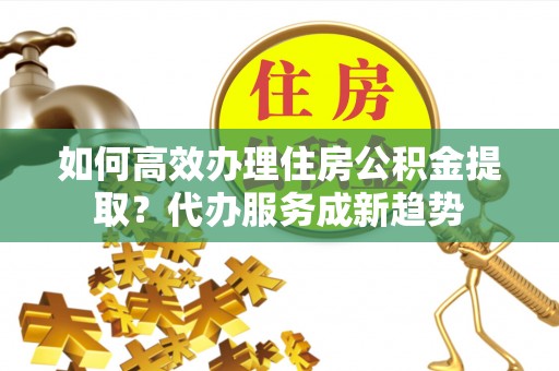 含山如何高效办理住房公积金提取？代办服务成新趋势