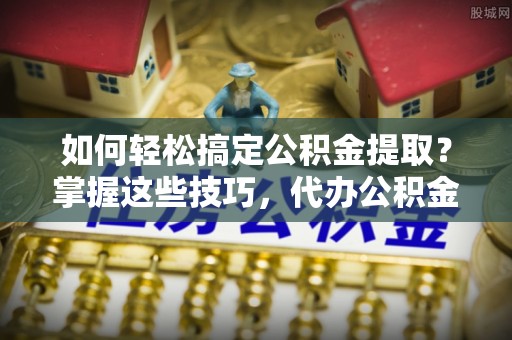 含山如何轻松搞定公积金提取？掌握这些技巧，代办公积金提取更高效