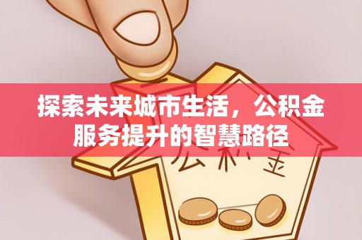 含山探索未来城市生活，公积金服务提升的智慧路径