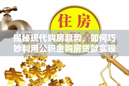 含山揭秘现代购房趋势，如何巧妙利用公积金购房贷款实现置业梦想