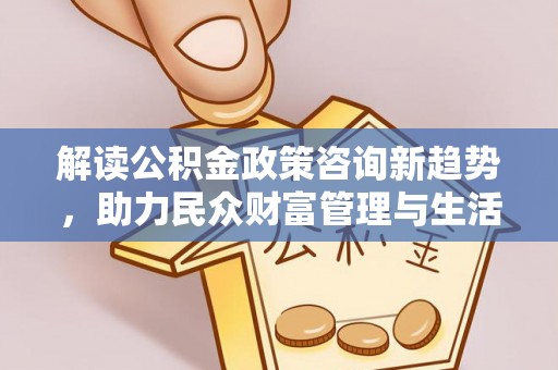 含山解读公积金政策咨询新趋势，助力民众财富管理与生活规划