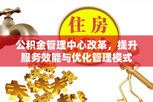 含山公积金管理中心改革，提升服务效能与优化管理模式