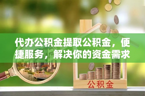 含山代办公积金提取公积金，便捷服务，解决你的资金需求