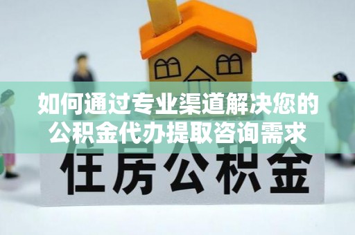 含山如何通过专业渠道解决您的公积金代办提取咨询需求