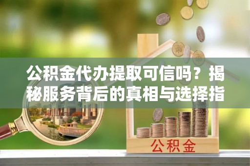 含山公积金代办提取可信吗？揭秘服务背后的真相与选择指南