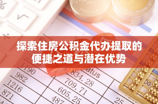 含山探索住房公积金代办提取的便捷之道与潜在优势