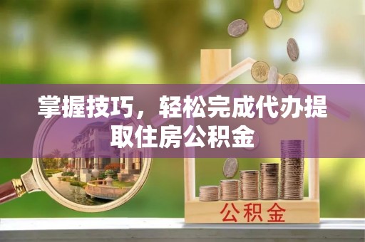 含山掌握技巧，轻松完成代办提取住房公积金