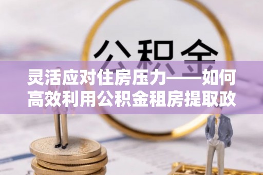 含山灵活应对住房压力——如何高效利用公积金租房提取政策