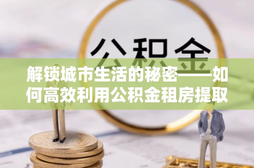 含山解锁城市生活的秘密——如何高效利用公积金租房提取政策优化居住体验