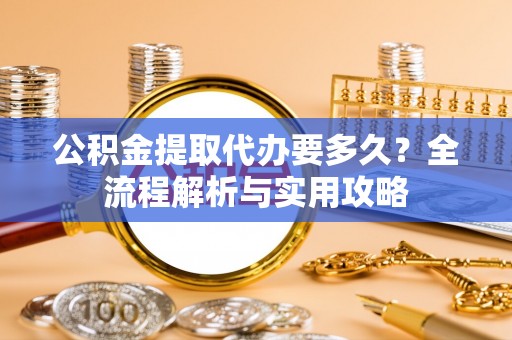 含山公积金提取代办要多久？全流程解析与实用攻略
