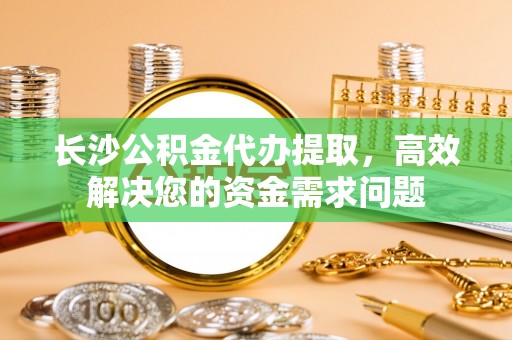 含山长沙公积金代办提取，高效解决您的资金需求问题