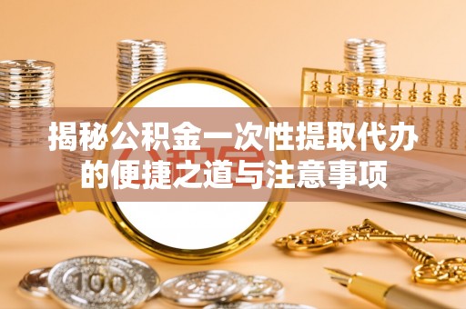 含山揭秘公积金一次性提取代办的便捷之道与注意事项