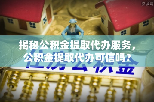 含山揭秘公积金提取代办服务，公积金提取代办可信吗？