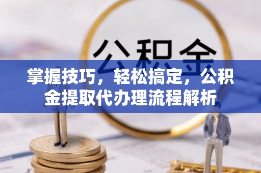 含山掌握技巧，轻松搞定，公积金提取代办理流程解析