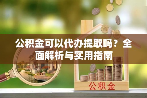含山公积金可以代办提取吗？全面解析与实用指南