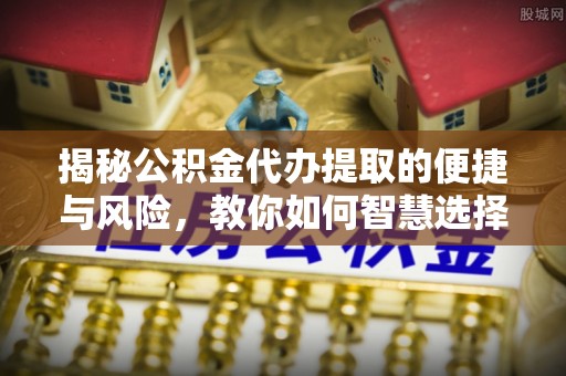 含山揭秘公积金代办提取的便捷与风险，教你如何智慧选择