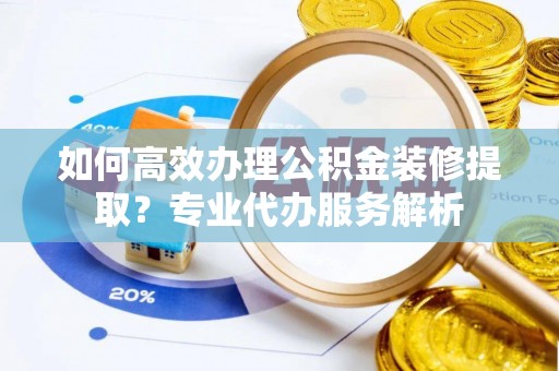 含山如何高效办理公积金装修提取？专业代办服务解析