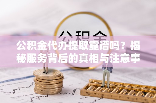 含山公积金代办提取靠谱吗？揭秘服务背后的真相与注意事项