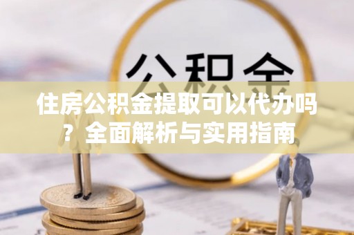 含山住房公积金提取可以代办吗？全面解析与实用指南