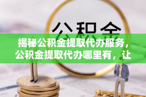 含山揭秘公积金提取代办服务，公积金提取代办哪里有，让你省时省心的解决方案