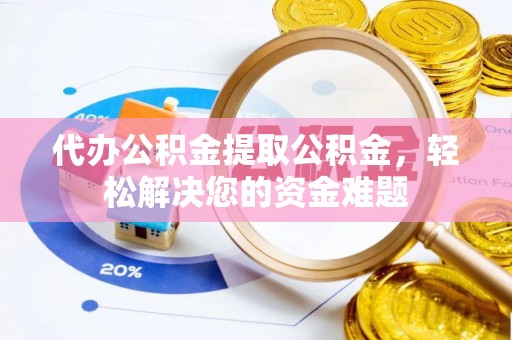 含山代办公积金提取公积金，轻松解决您的资金难题