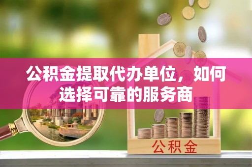 含山公积金提取代办单位，如何选择可靠的服务商