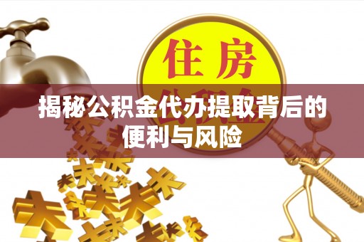 含山揭秘公积金代办提取背后的便利与风险