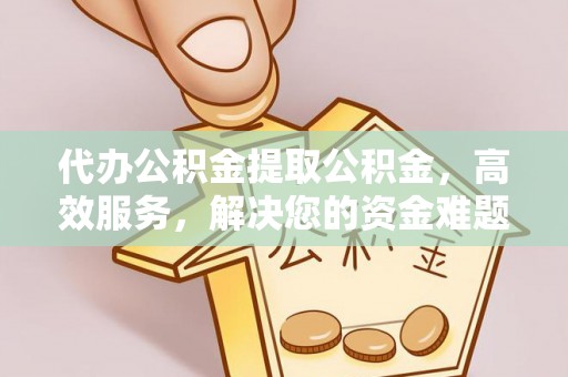 含山代办公积金提取公积金，高效服务，解决您的资金难题
