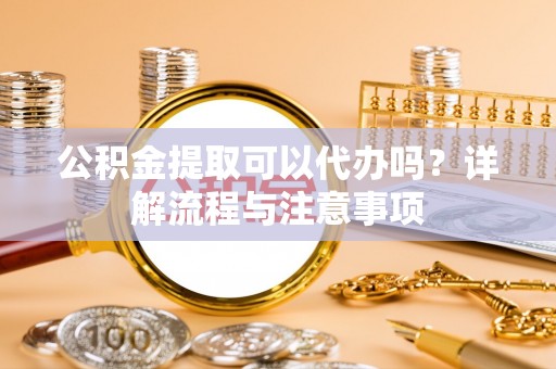 含山公积金提取可以代办吗？详解流程与注意事项