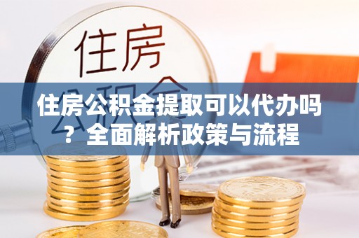 含山住房公积金提取可以代办吗？全面解析政策与流程