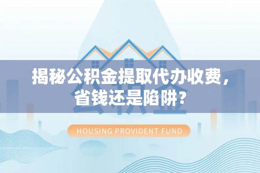 含山揭秘公积金提取代办收费，省钱还是陷阱？