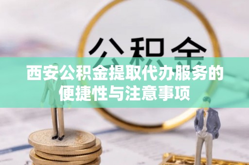 含山西安公积金提取代办服务的便捷性与注意事项