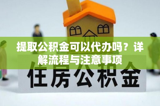 含山提取公积金可以代办吗？详解流程与注意事项