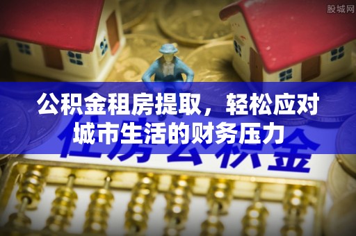 含山公积金租房提取，轻松应对城市生活的财务压力