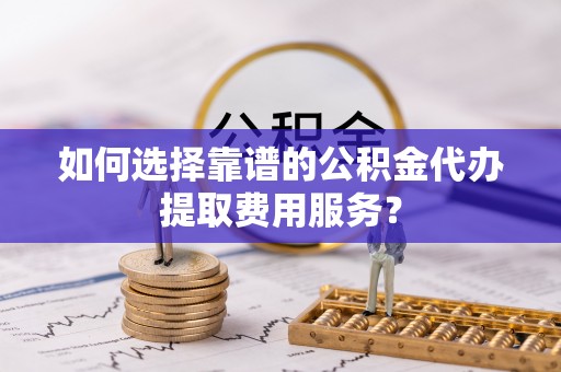含山如何选择靠谱的公积金代办提取费用服务？